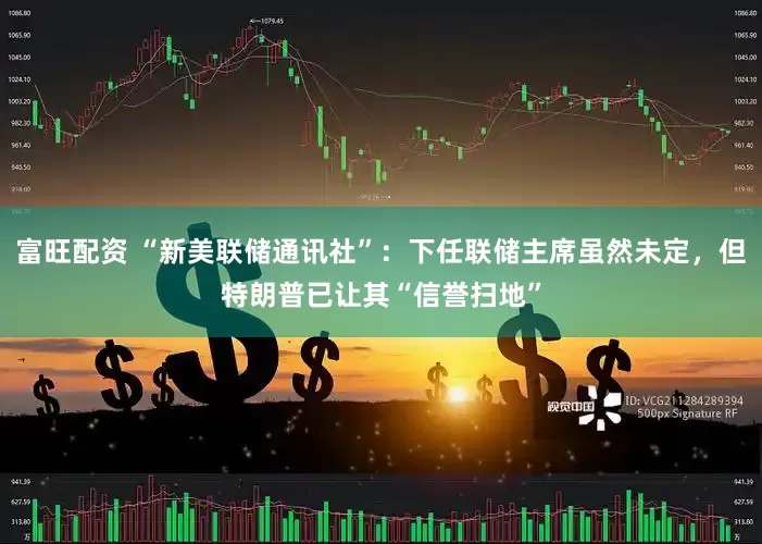 富旺配资 “新美联储通讯社”：下任联储主席虽然未定，但特朗普已让其“信誉扫地”