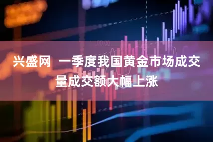 兴盛网  一季度我国黄金市场成交量成交额大幅上涨