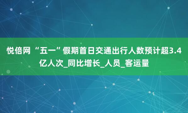 悦倍网 “五一”假期首日交通出行人数预计超3.4亿人次_同比增长_人员_客运量