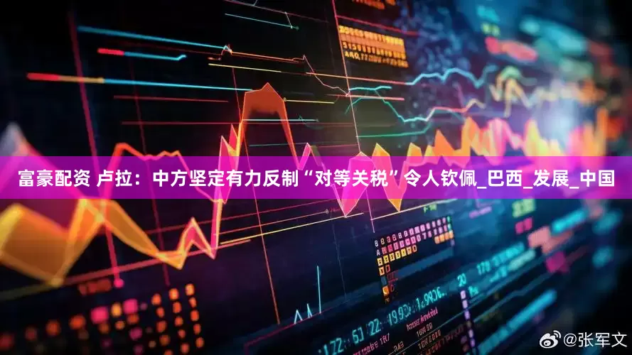 富豪配资 卢拉：中方坚定有力反制“对等关税”令人钦佩_巴西_发展_中国
