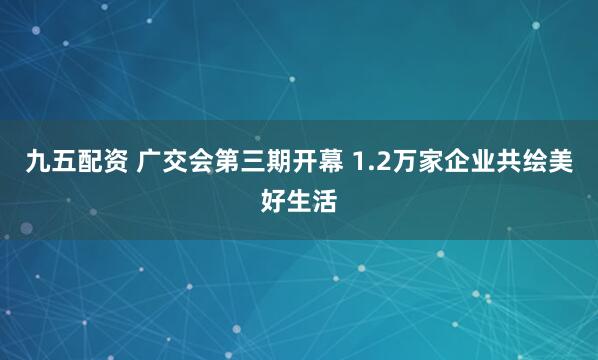 九五配资 广交会第三期开幕 1.2万家企业共绘美好生活