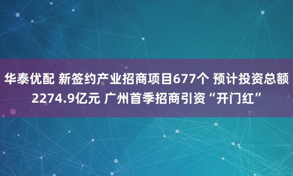 华泰优配 新签约产业招商项目677个 预计投资总额2274.9亿元 广州首季招商引资“开门红”