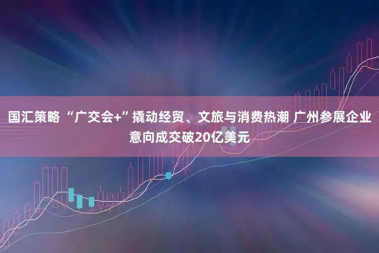 国汇策略 “广交会+”撬动经贸、文旅与消费热潮 广州参展企业意向成交破20亿美元