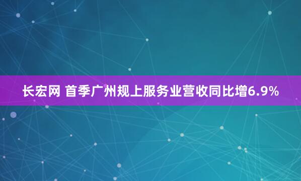 长宏网 首季广州规上服务业营收同比增6.9%