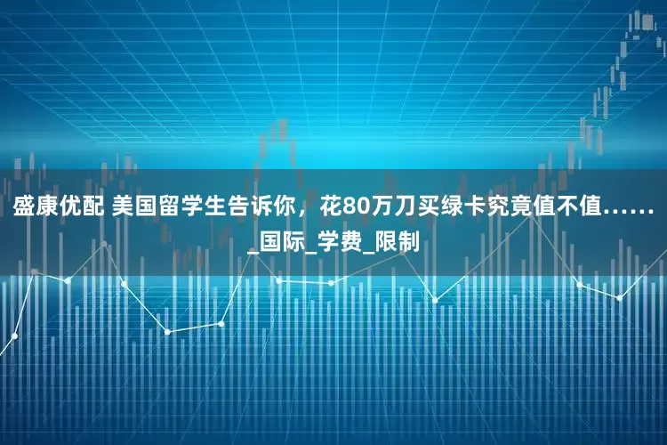 盛康优配 美国留学生告诉你，花80万刀买绿卡究竟值不值……_国际_学费_限制