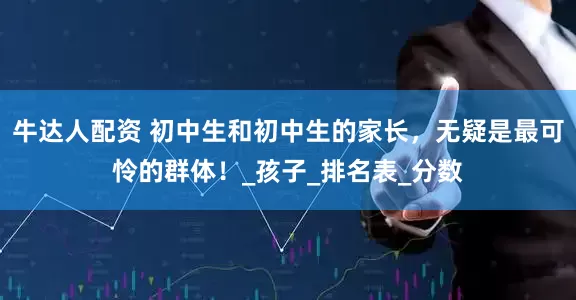 牛达人配资 初中生和初中生的家长，无疑是最可怜的群体！_孩子_排名表_分数