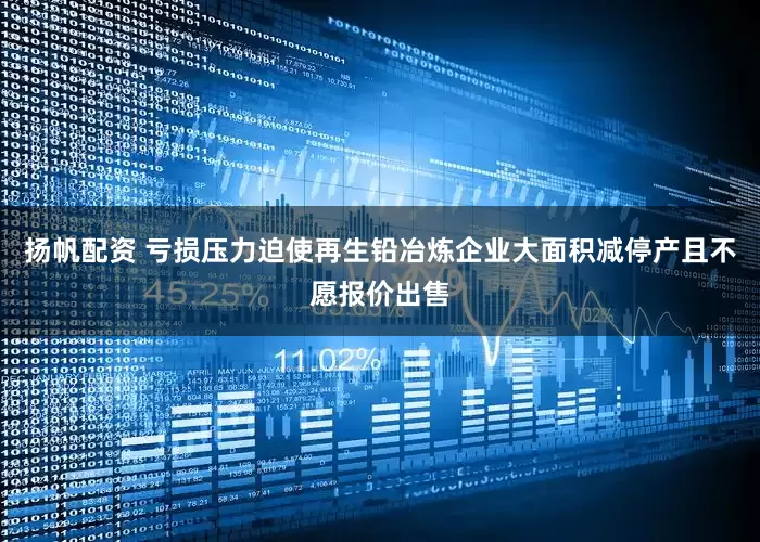 扬帆配资 亏损压力迫使再生铅冶炼企业大面积减停产且不愿报价出售