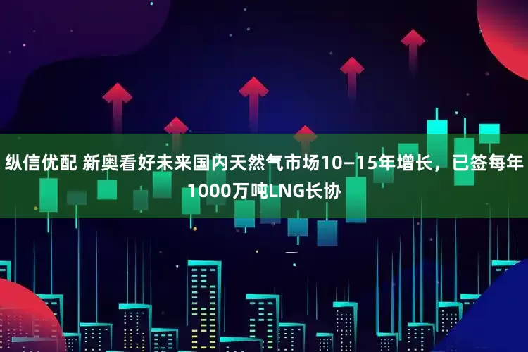 纵信优配 新奥看好未来国内天然气市场10—15年增长，已签每年1000万吨LNG长协