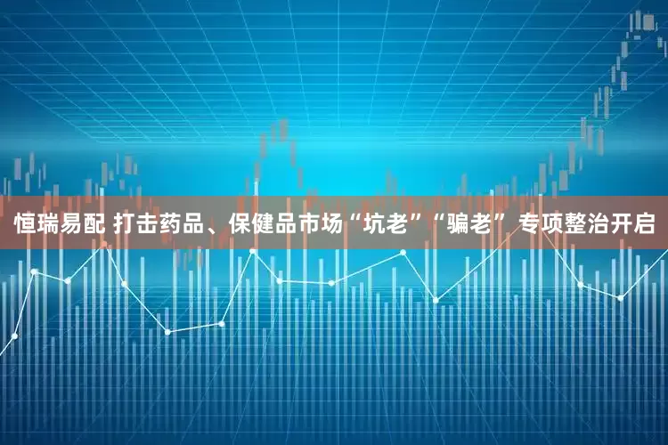 恒瑞易配 打击药品、保健品市场“坑老”“骗老” 专项整治开启