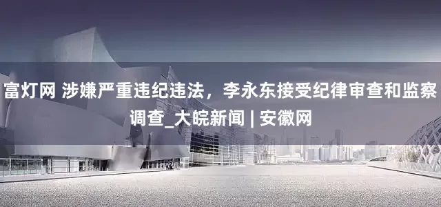 富灯网 涉嫌严重违纪违法，李永东接受纪律审查和监察调查_大皖新闻 | 安徽网