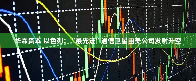 华霖资本 以色列：“最先进”通信卫星由美公司发射升空