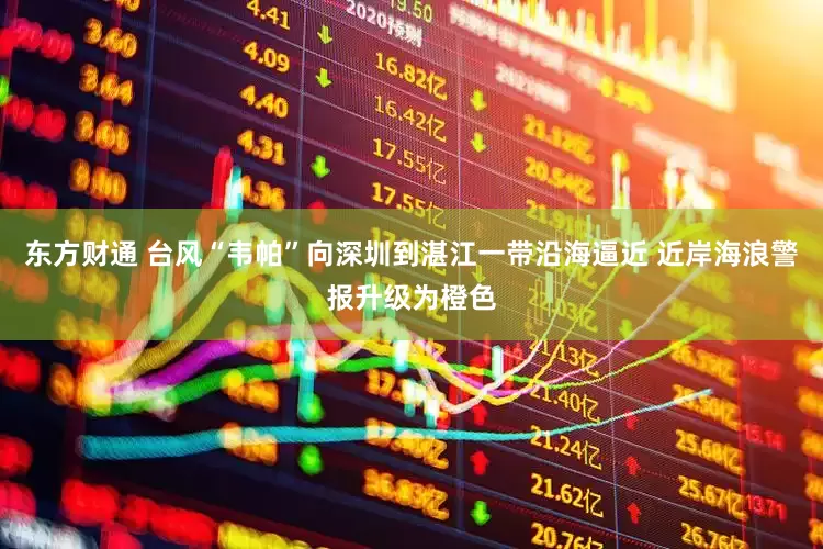 东方财通 台风“韦帕”向深圳到湛江一带沿海逼近 近岸海浪警报升级为橙色