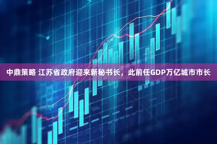 中鼎策略 江苏省政府迎来新秘书长，此前任GDP万亿城市市长