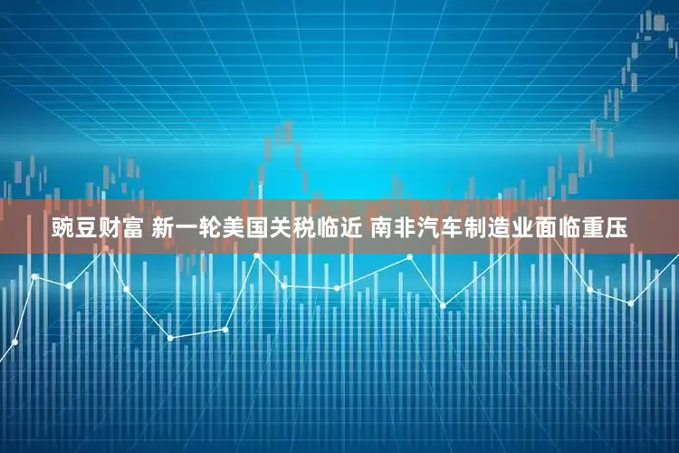 豌豆财富 新一轮美国关税临近 南非汽车制造业面临重压
