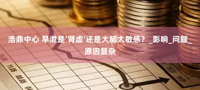 浩鼎中心 早泄是‘肾虚’还是大脑太敏感？_影响_问题_原因复杂