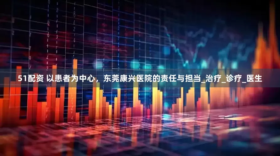 51配资 以患者为中心，东莞康兴医院的责任与担当_治疗_诊疗_医生