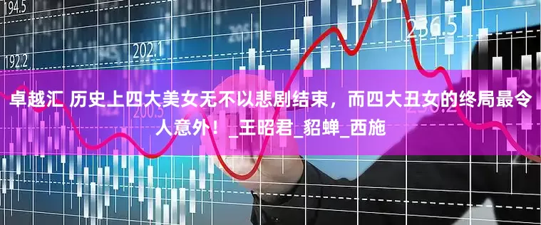 卓越汇 历史上四大美女无不以悲剧结束，而四大丑女的终局最令人意外！_王昭君_貂蝉_西施