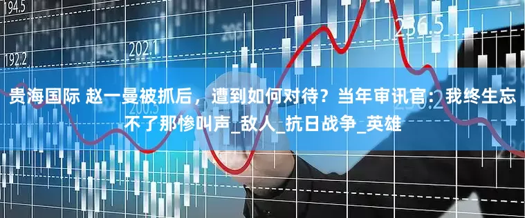 贵海国际 赵一曼被抓后，遭到如何对待？当年审讯官：我终生忘不了那惨叫声_敌人_抗日战争_英雄