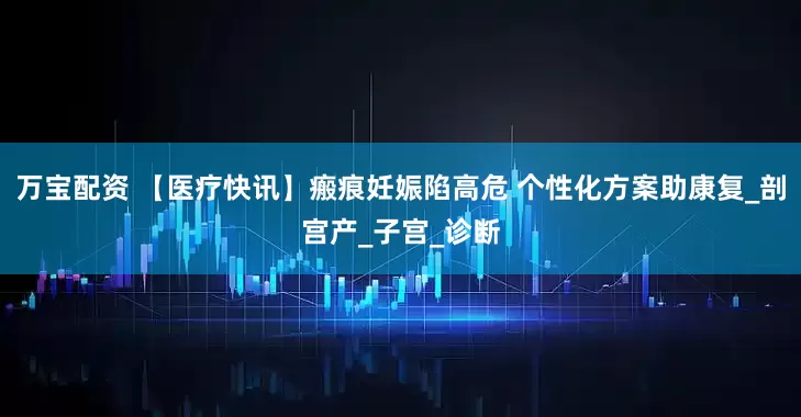 万宝配资 【医疗快讯】瘢痕妊娠陷高危 个性化方案助康复_剖宫产_子宫_诊断