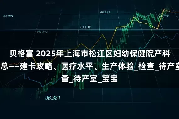 贝格富 2025年上海市松江区妇幼保健院产科信息汇总——建卡攻略、医疗水平、生产体验_检查_待产室_宝宝