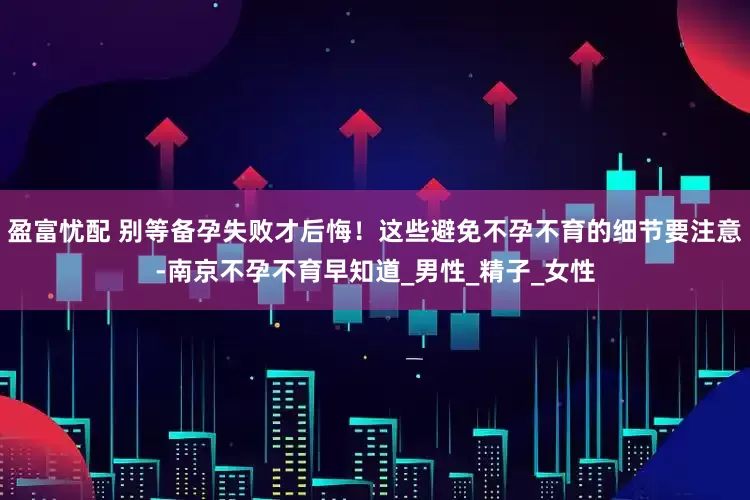 盈富忧配 别等备孕失败才后悔！这些避免不孕不育的细节要注意-南京不孕不育早知道_男性_精子_女性