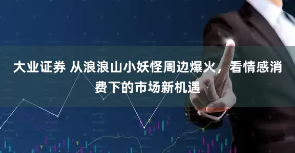 大业证券 从浪浪山小妖怪周边爆火，看情感消费下的市场新机遇