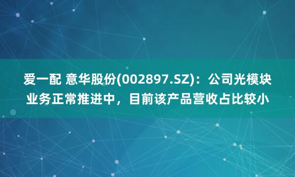 爱一配 意华股份(002897.SZ)：公司光模块业务正常推进中，目前该产品营收占比较小