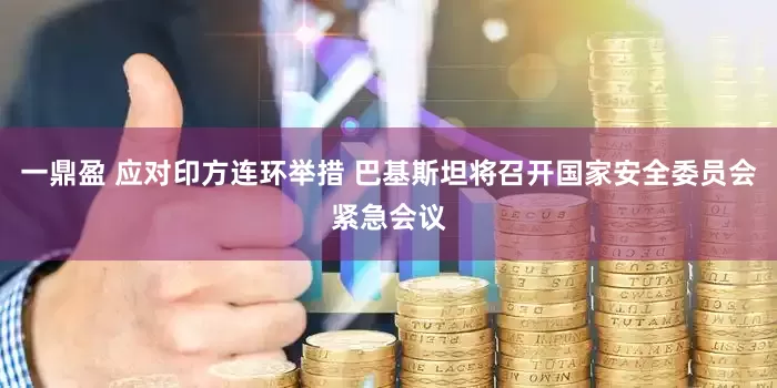 一鼎盈 应对印方连环举措 巴基斯坦将召开国家安全委员会紧急会议