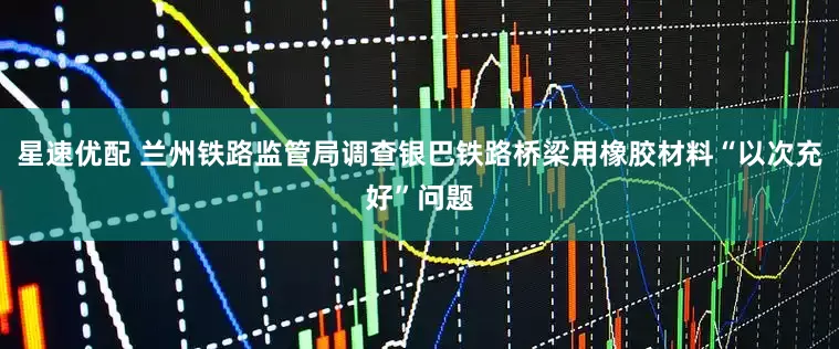 星速优配 兰州铁路监管局调查银巴铁路桥梁用橡胶材料“以次充好”问题