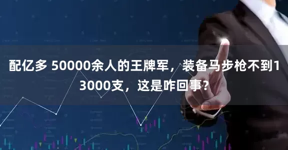 配亿多 50000余人的王牌军，装备马步枪不到13000支，这是咋回事？
