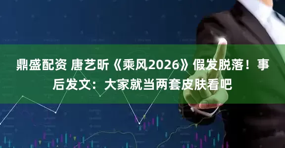 鼎盛配资 唐艺昕《乘风2026》假发脱落！事后发文：大家就当两套皮肤看吧
